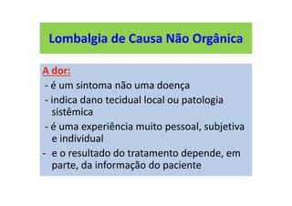 Lombalgia de Causa Não Orgânica
A dor:
- é um sintoma não uma doença
- indica dano tecidual local ou patologia
sistêmica
- é uma experiência muito pessoal, subjetiva
e individual
- e o resultado do tratamento depende, em
parte, da informação do paciente
 