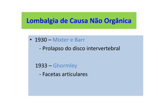Lombalgia de Causa Não Orgânica
• 1930 – Mixter e Barr
- Prolapso do disco intervertebral
1933 – Ghormley
- Facetas articulares
Lombalgia de Causa Não Orgânica
 
