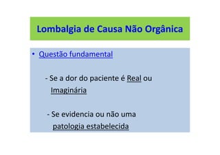 Lombalgia de Causa Não Orgânica
• Questão fundamental
- Se a dor do paciente é Real ou
Imaginária
- Se evidencia ou não uma
patologia estabelecida
Lombalgia de Causa Não Orgânica
 