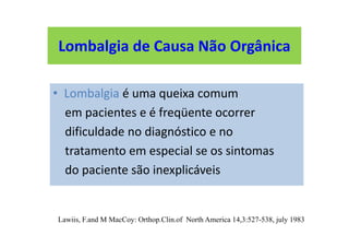Lombalgia de Causa Não Orgânica
• Lombalgia é uma queixa comum
em pacientes e é freqüente ocorrer
dificuldade no diagnóstico e no
tratamento em especial se os sintomas
do paciente são inexplicáveis
Lawiis, F.and M MacCoy: Orthop.Clin.of North America 14,3:527-538, july 1983
Lombalgia de Causa Não Orgânica
 