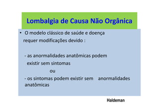 Lombalgia de Causa Não Orgânica
• O modelo clássico de saúde e doença
requer modificações devido :
- as anormalidades anatômicas podem
existir sem sintomas
ou
- os sintomas podem existir sem anormalidades
anatômicas
Haldeman
Lombalgia de Causa Não Orgânica
 