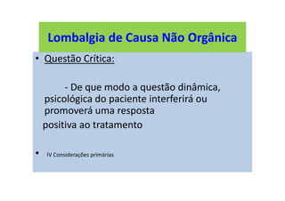 Lombalgia de Causa Não Orgânica
• Questão Crítica:
- De que modo a questão dinâmica,
psicológica do paciente interferirá ou
promoverá uma resposta
positiva ao tratamento
• IV Considerações primárias
Lombalgia de Causa Não Orgânica
 