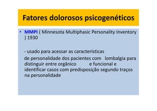 Fatores dolorosos psicogenéticos
• MMPI ( Minnesota Multiphasic Personality Inventory
) 1930
- usado para acessar as características
de personalidade dos pacientes com lombalgia para
distinguir entre orgânico e funcional e
identificar casos com predisposição segundo traços
na personalidade
 