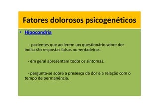 Fatores dolorosos psicogenéticos
• Hipocondria
- pacientes que ao lerem um questionário sobre dor
indicarão respostas falsas ou verdadeiras.
- em geral apresentam todos os sintomas.
- pergunta-se sobre a presença da dor e a relação com o
tempo de permanência.
Fatores dolorosos psicogenéticos
 