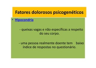 Fatores dolorosos psicogenéticos
• Hipocondria
- queixas vagas e não específicas a respeito
do seu corpo.
- uma pessoa realmente doente tem baixo
índice de respostas no questionário.
Fatores dolorosos psicogenéticos
 