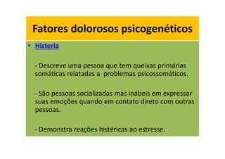 Fatores dolorosos psicogenéticos
• Histeria
- Descreve uma pessoa que tem queixas primárias
somáticas relatadas a problemas psicossomáticos.
- São pessoas socializadas mas inábeis em expressar
suas emoções quando em contato direto com outras
pessoas.
- Demonstra reações histéricas ao estresse.
Fatores dolorosos psicogenéticos
 