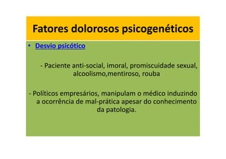 Fatores dolorosos psicogenéticos
• Desvio psicótico
- Paciente anti-social, imoral, promiscuidade sexual,
alcoolismo,mentiroso, rouba
- Políticos empresários, manipulam o médico induzindo
a ocorrência de mal-prática apesar do conhecimento
da patologia.
Fatores dolorosos psicogenéticos
 