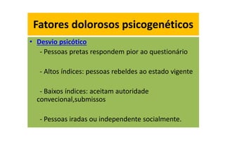 Fatores dolorosos psicogenéticos
• Desvio psicótico
- Pessoas pretas respondem pior ao questionário
- Altos índices: pessoas rebeldes ao estado vigente
- Baixos índices: aceitam autoridade
convecional,submissos
- Pessoas iradas ou independente socialmente.
Fatores dolorosos psicogenéticos
 