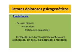 Fatores dolorosos psicogenéticos
• Esquizofrenia:
- Pessoas bizarras
- vários tipos:
(catatônico,paranóico);
-Percepções peculiares: paciente confuso com
alucinações, em geral, mal adaptados a realidade;
Fatores dolorosos psicogenéticos
 