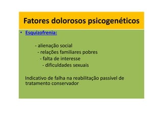 Fatores dolorosos psicogenéticos
• Esquizofrenia:
- alienação social
- relações familiares pobres
- falta de interesse
- dificuldades sexuais
Indicativo de falha na reabilitação passível de
tratamento conservador
Fatores dolorosos psicogenéticos
 