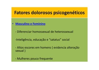 Fatores dolorosos psicogenéticos
• Masculino e Feminino
- Diferenciar homossexual de heterossexual
-Inteligência, educação e “satatus” social
- Altos escores em homens ( evidencia alteração
sexual )
- Mulheres pouco frequente
Fatores dolorosos psicogenéticos
 