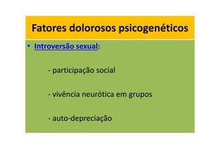 Fatores dolorosos psicogenéticos
• Introversão sexual:
- participação social
- vivência neurótica em grupos
- auto-depreciação
Fatores dolorosos psicogenéticos
 