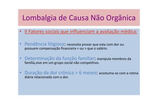 Lombalgia de Causa Não Orgânica
• II Fatores sociais que influenciam a avaliação médica:
• Pendência litigiosa: necessita provar que esta com dor ou
possuem compensação financeira = ou > que o salário.
• Determinação da função familiar: manipula membros da
família,vive em um grupo social não competitivo.
• Duração da dor crônica > 6 meses: acostuma-se com a rotina
diária relacionada com a dor.
 
