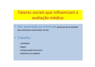 Fatores sociais que influenciam a
avaliação médica:
• Dor associada ao estresse: presença de ansiedade
pelo elemento estimulador da dor.
• Trabalho:
- satisfação
- litígios
- compensação financeira
- ambiente de trabalho
 