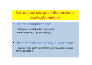 Fatores sociais que influenciam a
avaliação médica
• Fatores complicadores:
- médico ou social ( outras doenças )
- medicamentoso ( psicotrópicos )
• Tratamentos antigos iguais ao atual :
- paciente não adere ao tratamento necessita de uma
nova abordagem
 