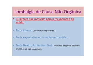 Lombalgia de Causa Não Orgânica
• III Fatores que motivam para a recuperação da
saúde:
• Fator interno ( intrínseco do paciente )
• Forte expectativa no atendimento médico
• Teste Health, Atribuition Test ( identifica o topo de paciente
em relação a sua recuperação.
Lombalgia de Causa Não Orgânica
 