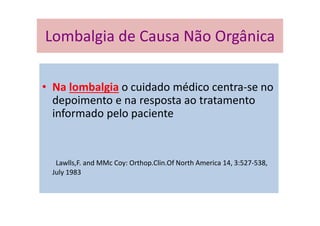 Lombalgia de Causa Não
• Na lombalgia o cuidado médico centra-se no
depoimento e na resposta ao tratamento
informado pelo paciente
Lawlls,F. and MMc Coy: Orthop.Clin.Of North America 14, 3:527-538,
July 1983
Lombalgia de Causa Não Orgânica
 