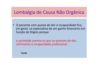 Lombalgia de Causa Não Orgânica
• O paciente com queixa de dor e incapacidade fica,
em geral, na expectativa de um ganho financeiro em
função de litígios porque
a sociedade premia os que se queixam de dor,
sofrimento e incapacidade profissional.
Tynde
Lombalgia de Causa Não Orgânica
 