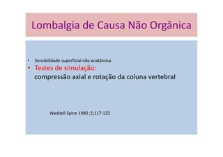 Lombalgia de Causa Não Orgânica
• Sensibilidade superficial não anatômica
• Testes de simulação:
compressão axial e rotação da coluna vertebral
Waddell Spine 1980 ;5;117-125
Lombalgia de Causa Não Orgânica
 