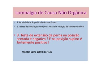 Lombalgia de Causa Não Orgânica
• 1.Sensibilidade Superficial não anatômica
• 2. Testes de simulação: compressão axial e rotação da coluna vertebral
• 3. Teste de extensão da perna na posição
sentada é negativo ? E na posição supino é
fortemente positivo !
Waddell Spine 1980;5:117-125
Lombalgia de Causa Não Orgânica
 