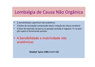 Lombalgia de Causa Não Orgânica
• 1.Sensibilidade superficial não anatômica
• 2.Testes de simulação:compressão axial e rotação da coluna vertebral
• 3.Teste de extensão da perna na posição sentada é negativo ? E na posi-
ção supino é fortemente positivo
• 4-Sensibilidade e motricidade não
anatômicas
Waddell Spine 1980; 5:117-125
Lombalgia de Causa Não Orgânica
 