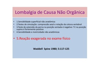 Lombalgia de Causa Não Orgânica
• 1.Sensibilidade superficial não anatômica
• 2.Testes de simulação: compressão axial e rotação da coluna vertebral
• 3.Teste de extensão da perna na posição sentada é negativo ? E na posição
supino é fortemente positivo
• 4.Sensibilidade e motricidade não anatômicas
• 5.Reação exagerada no exame físico
Waddell Spine 1980; 5:117-125
Lombalgia de Causa Não Orgânica
 