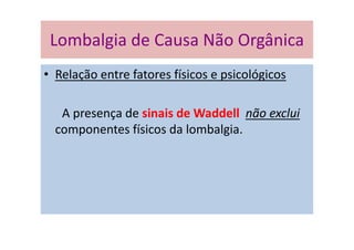 Lombalgia de Causa Não Orgânica
• Relação entre fatores físicos e psicológicos
A presença de sinais de Waddell não exclui
componentes físicos da lombalgia.
Lombalgia de Causa Não Orgânica
 