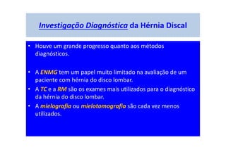 Investigação Diagnóstica da Hérnia Discal
• Houve um grande progresso quanto aos métodos
diagnósticos.
• A ENMG tem um papel muito limitado na avaliação de um
paciente com hérnia do disco lombar.
• A TC e a RM são os exames mais utilizados para o diagnóstico
da hérnia do disco lombar.
• A mielografia ou mielotomografia são cada vez menos
utilizados.
 