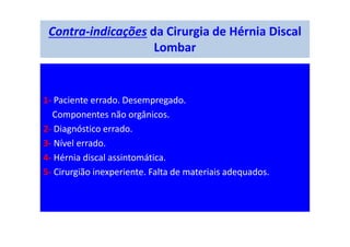 Contra-indicações da Cirurgia de Hérnia Discal
Lombar
1- Paciente errado. Desempregado.
Componentes não orgânicos.
2- Diagnóstico errado.
3- Nível errado.
4- Hérnia discal assintomática.
5- Cirurgião inexperiente. Falta de materiais adequados.
 