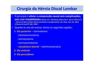 Cirurgia da Hérnia Discal Lombar
• O princípio é aliviar a compressão neural sem complicações,
sem criar instabilidades (Basile Jr,R.- Mendonça Netto,A.B.F.- Barros Filho,T.E.P.
– Hérnia do disco lombar lateral, foraminal e extraforaminal. Ver. Hosp. Clin. Fac. Med.
S.Paulo,v.41-4,p177-180, 1986.)
• Quanto às vias de acesso, temos as seguintes opções:
1- Via posterior – laminotomia
- hemilaminectomia
- laminectomia
- laminoartrotomia
- via póstero-lateral – intertransversária
2- Via anterior
3- Via percutânea
 