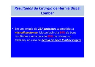 Resultados da Cirurgia de Hérnia Discal
Lombar
• Em um estudo de 257 pacientes submetidos a
microdiscectomia, Maccullach cita 84% de bons
resultados e uma taxa de 95% de retorno ao
trabalho, no caso de hérnia de disco lombar virgem.
 