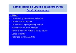 Complicações da Cirurgia da Hérnia Discal
Cervical ou Lombar
1- GERAIS
- Lesões dos grandes vasos e vísceras
- Lesão da cauda equina
- Lesão devida à posição do paciente
- Estiramento do plexo-braquial
- Paralisia do nervo radial, ulnar ou fibular
- Corpo estranho
- Retenção urinária; gastrite
 