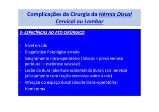 Complicações da Cirurgia da Hérnia Discal
Cervical ou Lombar
2- ESPECÍFICAS AO ATO CIRÚRGICO
- Nível errado
- Diagnóstico Patológico errado
- Sangramento intra-operatório ( idosos = plexo venoso
peridural – esclerose vascular)
- Lesão da dura (abertura acidental da dura); raiz nervosa
(afastamento com tração excessiva sobre a raiz)
- Infecção do espaço discal (discite trans-operatória)
- Hematoma
 