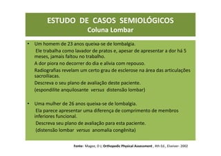 ESTUDO DE CASOS SEMIOLÓGICOS
Coluna Lombar
• Um homem de 23 anos queixa-se de lombalgia.
Ele trabalha como lavador de pratos e, apesar de apresentar a dor há 5
meses, jamais faltou no trabalho.
A dor piora no decorrer do dia e alivia com repouso.
Radiografias revelam um certo grau de esclerose na área das articulações
sacroilíacas.
Descreva o seu plano de avaliação deste paciente.
(espondilite anquilosante versus distensão lombar)
• Uma mulher de 26 anos queixa-se de lombalgia.
Ela parece apresentar uma diferença de comprimento de membros
inferiores funcional.
Descreva seu plano de avaliação para esta paciente.
(distensão lombar versus anomalia congênita)
Fonte: Magee, D J; Orthopedic Physical Assessment , 4th Ed., Elseiver- 2002
 