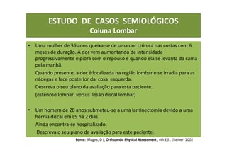 ESTUDO DE CASOS SEMIOLÓGICOS
Coluna Lombar
• Uma mulher de 36 anos queixa-se de uma dor crônica nas costas com 6
meses de duração. A dor vem aumentando de intensidade
progressivamente e piora com o repouso e quando ela se levanta da cama
pela manhã.
Quando presente, a dor é localizada na região lombar e se irradia para as
nádegas e face posterior da coxa esquerda.
Descreva o seu plano da avaliação para esta paciente.
(estenose lombar versus lesão discal lombar)
• Um homem de 28 anos submeteu-se a uma laminectomia devido a uma
hérnia discal em L5 há 2 dias.
Ainda encontra-se hospitalizado.
Descreva o seu plano de avaliação para este paciente.
Fonte: Magee, D J; Orthopedic Physical Assessment , 4th Ed., Elseiver- 2002
 