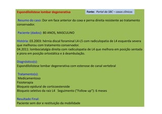 Espondilolistese lombar degenerativa
Resumo do caso: Dor em face anterior da coxa e perna direita resistente ao tratamento
conservador.
Paciente (dados): 80 ANOS, MASCULINO
História: 03.2003: hérnia discal foraminal L4-L5 com radiculopatia de L4 esquerda severa
que melhorou com tratamento conservador.
04.2011: lombociatalgia direita com radiculopatia de L4 que melhora em posição sentada
e piora em posição ortostática e à deambulação.
Diagnóstico(s):
Espondilolistese lombar degenerativa com estenose de canal vertebral
Tratamento(s):
Medicamentoso
Fisioterapia
Bloqueio epidural de corticoesteroide
Bloqueio seletivo da raiz L4 Seguimento ("Follow up"): 6 meses
Resultado Final:
Paciente sem dor e restituição da mobilidade
Fonte: Portal da SBC – casos clínicos
 