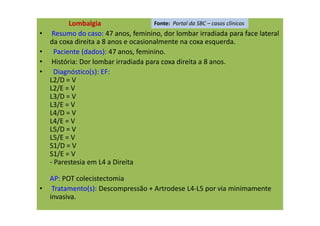 Lombalgia
• Resumo do caso: 47 anos, feminino, dor lombar irradiada para face lateral
da coxa direita a 8 anos e ocasionalmente na coxa esquerda.
• Paciente (dados): 47 anos, feminino.
• História: Dor lombar irradiada para coxa direita a 8 anos.
• Diagnóstico(s): EF:
L2/D = V
L2/E = V
L3/D = V
L3/E = V
L4/D = V
L4/E = V
L5/D = V
L5/E = V
S1/D = V
S1/E = V
- Parestesia em L4 a Direita
AP: POT colecistectomia
• Tratamento(s): Descompressão + Artrodese L4-L5 por via minimamente
invasiva.
Fonte: Portal da SBC – casos clínicos
 