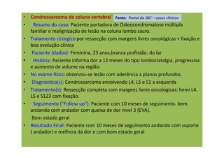 • Condrossarcoma de coluna vertebral
• Resumo do caso: Paciente portadora de Osteocondromatose múltipla
familiar e malignização de lesão na coluna lombo sacro.
• Tratamento cirúrgico por ressecção com margens livres oncológicas + fixação e
boa evolução clínica
• Paciente (dados): Feminina, 23 anos,branca profissão: do lar
• História: Paciente informa dor a 12 meses do tipo lombociatalgia, progressiva
e aumento de volume na região.
• No exame físico observou-se lesão com aderência a planos profundos.
• Diagnóstico(s): Condrossarcoma envolvendo L4, L5 e S1 a esquerda
• Tratamento(s): Ressecção completa com margens livres oncológicas: hemi L4.
L5 e S123 com fixação.
• Seguimento ("Follow up"): Paciente com 10 meses de seguimento. bem
andando com andador com queixa de dor nivel 3 (EVA).
Bom estado geral
• Resultado Final: Paciente com 10 meses de seguimento andando com suporte
( andador) e melhora da dor e com bom estado geral
Fonte: Portal da SBC – casos clínicos
 