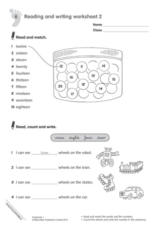 PH
O
TO
C
O
PIABLE
©	Macmillan	Publishers	Limited	2008
PH
O
TO
CO
PIABLE
6
•	 Read	and	match	the	words	and	the	numbers.
•	 Count	the	wheels	and	write	the	number	in	the	sentences.
two
Reading and writing worksheet 2
Name
Class
1112
13
14
1516
17
18
19
20
Read and match.
1	 twelve
2	 sixteen
3	 eleven
4	 twenty
5	 fourteen
6	 thirteen
7	 fifteen
8	 nineteen
9	 seventeen
10	eighteen
Read, count and write.
nine eight four two
1	 I	can	see	 	wheels	on	the	robot.
2	 I	can	see	 	wheels	on	the	train.
3	 I	can	see	 	wheels	on	the	skates.
4	 I	can	see	 	wheels	on	the	car.
PH
O
TO
C
O
PIABLE
Footprints 1
© Macmillan Publishers Limited 2012
 