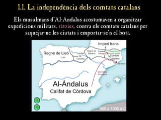 1.1. La independència dels comtats catalans
1.1. La independència dels comtats catalans
Els musulmans d'Al-Andalus acostumaven a organitzar
expedicions militars, ràtzies, contra els comtats catalans per
saquejar-ne les ciutats i emportar-se'n el botí.
 