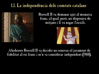 1.1. La independència dels comtats catalans
1.1. La independència dels comtats catalans
Borrell II va demanar ajut al monarca
franc, el qual, però, no disposava de
mitjans i li va negar l'auxili.
Aleshores Borrell II va decidir no renovar el jurament de
fidelitat al rei franc i se'n va considerar independent (988).
 