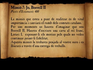 Missió 7: Jo, Borrell II
Punts d'Estament: 400
La missió que esteu a punt de realitzar és de vital
importància i canviarà el rumb dels comtats catalans.
Per uns moments us haureu d’imaginar que sou
Borrell II. Haureu d’escriure una carta al rei franc,
Lotari I, exposant-li els motius pels quals no voleu
continuar jurant-li fidelitat,
Aquesta missió la trobareu penjada al vostre suro i es
lliurarà a través d’una entrega de treballs.
 
