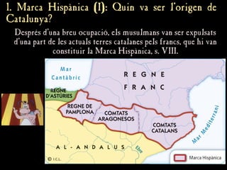 Després d'una breu ocupació, els musulmans van ser expulsats
Després d'una breu ocupació, els musulmans van ser expulsats
d'una part de les actuals terres catalanes pels francs, que hi van
d'una part de les actuals terres catalanes pels francs, que hi van
constituir la Marca Hispànica, s. VIII.
constituir la Marca Hispànica, s. VIII.
1. Marca Hispànica (I): Quin va ser l’origen de
1. Marca Hispànica (I): Quin va ser l’origen de
Catalunya?
Catalunya?
 