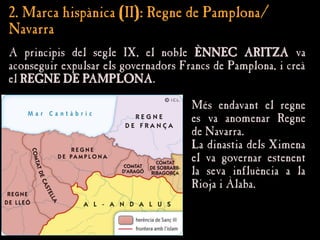 2. Marca hispànica (II): Regne de Pamplona/
2. Marca hispànica (II): Regne de Pamplona/
Navarra
Navarra
A principis del segle IX, el noble
A principis del segle IX, el noble ÈNNEC ARITZA
ÈNNEC ARITZA va
va
aconseguir expulsar els governadors Francs de Pamplona, i creà
aconseguir expulsar els governadors Francs de Pamplona, i creà
el
el REGNE DE PAMPLONA
REGNE DE PAMPLONA.
.
Més endavant el regne
Més endavant el regne
es va anomenar Regne
es va anomenar Regne
de Navarra.
de Navarra.
La dinastia dels Ximena
La dinastia dels Ximena
el va governar estenent
el va governar estenent
la seva influència a la
la seva influència a la
Rioja i Àlaba.
Rioja i Àlaba.
 