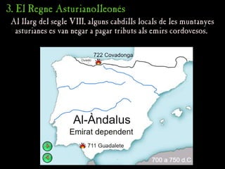 3. El Regne Asturianolleonés
3. El Regne Asturianolleonés
Al llarg del segle VIII, alguns cabdills locals de les muntanyes
Al llarg del segle VIII, alguns cabdills locals de les muntanyes
asturianes es van negar a pagar tributs als emirs cordovesos.
asturianes es van negar a pagar tributs als emirs cordovesos.
 