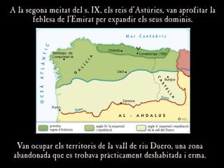 A la segona meitat del s. IX, els reis d’Astúries, van aprofitar la
A la segona meitat del s. IX, els reis d’Astúries, van aprofitar la
feblesa de l’Emirat per expandir els seus dominis.
feblesa de l’Emirat per expandir els seus dominis.
Van ocupar els territoris de la vall de riu Duero, una zona
Van ocupar els territoris de la vall de riu Duero, una zona
abandonada que es trobava pràcticament deshabitada i erma.
abandonada que es trobava pràcticament deshabitada i erma.
 