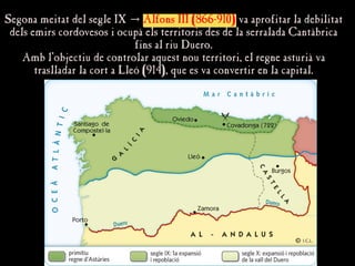 Segona meitat del segle IX
Segona meitat del segle IX →
→ Alfons III (866-910)
Alfons III (866-910) va aprofitar la debilitat
va aprofitar la debilitat
dels emirs cordovesos i ocupà els territoris des de la serralada Cantàbrica
dels emirs cordovesos i ocupà els territoris des de la serralada Cantàbrica
fins al riu Duero.
fins al riu Duero.
Amb l'objectiu de controlar aquest nou territori, el regne asturià va
Amb l'objectiu de controlar aquest nou territori, el regne asturià va
traslladar la cort a Lleó (914), que es va convertir en la capital.
traslladar la cort a Lleó (914), que es va convertir en la capital.
 