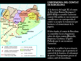 L'HEGEMONIA DEL COMTAT
DE BARCELONA
A la darreria del segle XI, el comte
de Barcelona Ramon Berenguer I
(1035-1076) va restablir l'autoritat
comtal. Els nobles es van reconèixer
vassalls seus i en contrapartida el
comte va acceptar la transmissió per
herència i el sotmetiment de la
pagesia.
D'altra banda, el comte de Barcelona
va consolidar la seva hegemonia
sobre els altres comtes (Rosselló,
Empúries, Cerdanya, Urgell i
Pallars), que li van reconèixer
l'autoritat.
També hi va influir la seva situació
amb Al-Andalus, que li permetia el
control de la frontera, el cobrament
de paries i l'enriquiment gràcies al
comerç amb els musulmans.
 