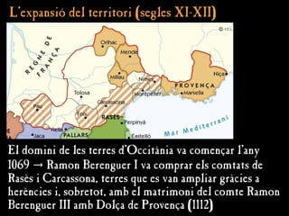 L’expansió del territori (segles XI-XII)
L’expansió del territori (segles XI-XII)
El domini de les terres d'Occitània va començar l'any
1069 → Ramon Berenguer I va comprar els comtats de
Rasès i Carcassona, terres que es van ampliar gràcies a
herències i, sobretot, amb el matrimoni del comte Ramon
Berenguer III amb Dolça de Provença (1112)
 