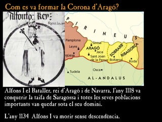 Com es va formar la Corona d'Aragó?
Com es va formar la Corona d'Aragó?
Alfons I el Bataller, rei d’Aragó i de Navarra, l’any 1118 va
conquerir la taifa de Saragossa i totes les seves poblacions
importants van quedar sota el seu domini.
L’any 1134 Alfons I va morir sense descendència.
 